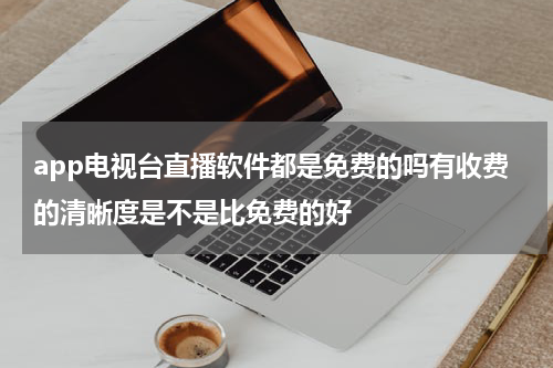 app电视台直播软件都是免费的吗有收费的清晰度是不是比免费的好