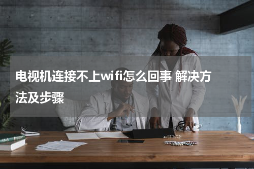 电视机连接不上wifi怎么回事 解决方法及步骤