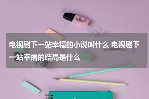 电视剧下一站幸福的小说叫什么 电视剧下一站幸福的结局是什么