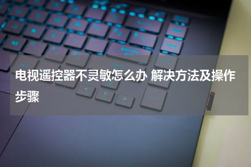 电视遥控器不灵敏怎么办 解决方法及操作步骤
