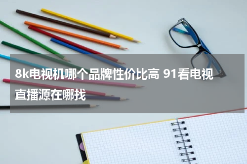 8k电视机哪个品牌性价比高 91看电视直播源在哪找