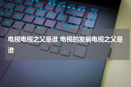 电视电视之父是谁 电视的发展电视之父是谁