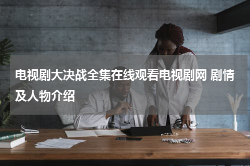电视剧大决战全集在线观看电视剧网 剧情及人物介绍