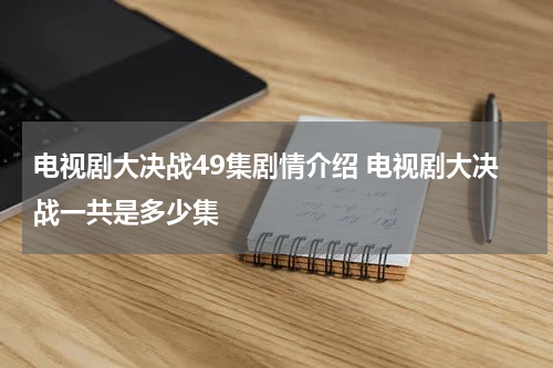 电视剧大决战49集剧情介绍 电视剧大决战一共是多少集