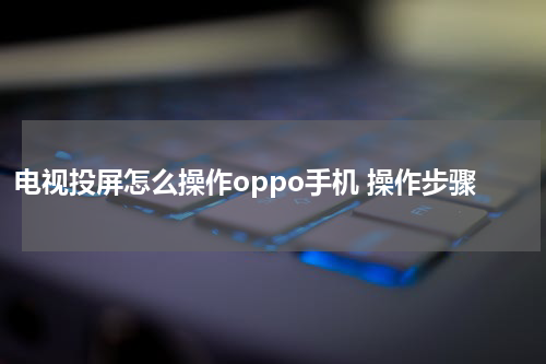 电视投屏怎么操作oppo手机 操作步骤
