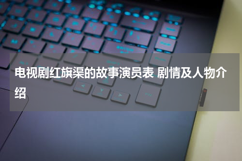 电视剧红旗渠的故事演员表 剧情及人物介绍