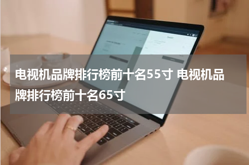 电视机品牌排行榜前十名55寸 电视机品牌排行榜前十名65寸