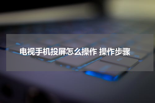 电视手机投屏怎么操作 操作步骤