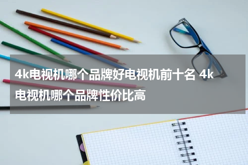 4k电视机哪个品牌好电视机前十名 4k电视机哪个品牌性价比高