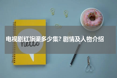 电视剧红旗渠多少集? 剧情及人物介绍