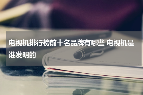 电视机排行榜前十名品牌有哪些 电视机是谁发明的