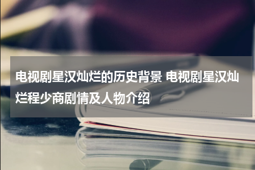 电视剧星汉灿烂的历史背景 电视剧星汉灿烂程少商剧情及人物介绍