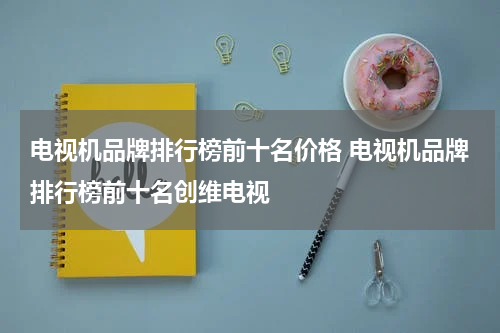 电视机品牌排行榜前十名价格 电视机品牌排行榜前十名创维电视