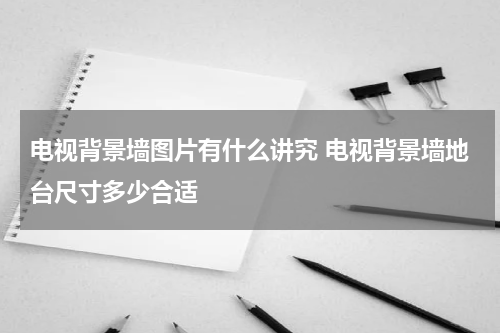 电视背景墙图片有什么讲究 电视背景墙地台尺寸多少合适