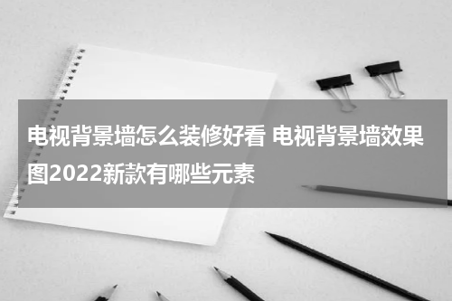 电视背景墙怎么装修好看 电视背景墙效果图2022新款有哪些元素