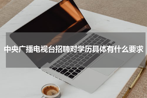 中央广播电视台招聘对学历具体有什么要求