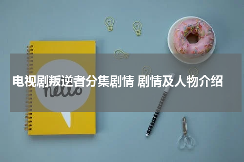 电视剧叛逆者分集剧情 剧情及人物介绍