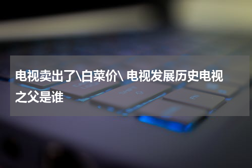 电视卖出了\白菜价\ 电视发展历史电视之父是谁