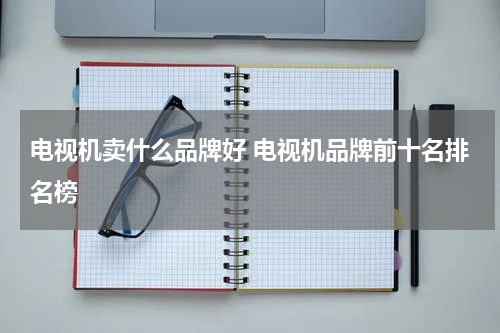 电视机卖什么品牌好 电视机品牌前十名排名榜