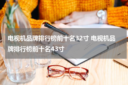 电视机品牌排行榜前十名32寸 电视机品牌排行榜前十名43寸