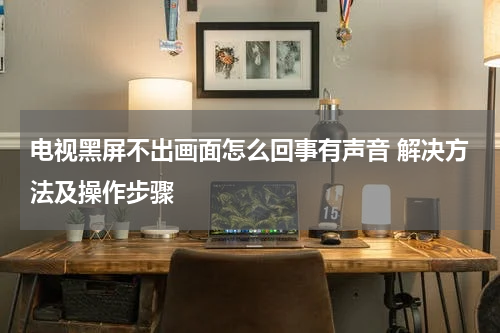 电视黑屏不出画面怎么回事有声音 解决方法及操作步骤