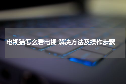 电视猫怎么看电视 解决方法及操作步骤