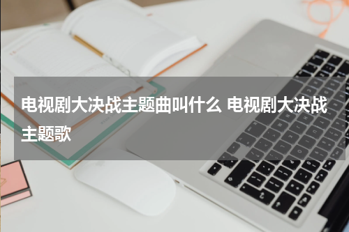 电视剧大决战主题曲叫什么 电视剧大决战主题歌