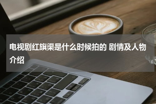 电视剧红旗渠是什么时候拍的 剧情及人物介绍