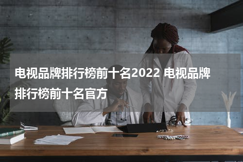 电视品牌排行榜前十名2022 电视品牌排行榜前十名官方