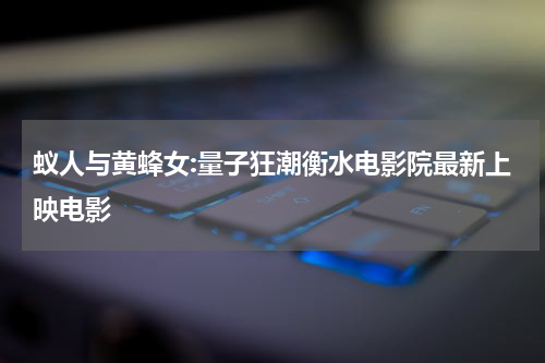 蚁人与黄蜂女:量子狂潮衡水电影院最新上映电影