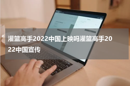 灌篮高手2022中国上映吗灌篮高手2022中国宣传