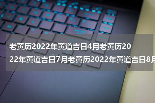老黄历2022年黄道吉日4月老黄历2022年黄道吉日7月老黄历2022年黄道吉日8月