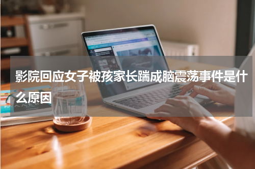 影院回应女子被孩家长踹成脑震荡事件是什么原因