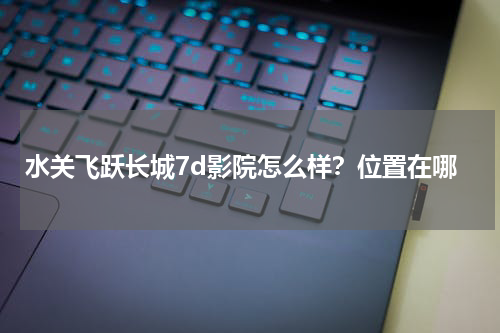 水关飞跃长城7d影院怎么样？位置在哪