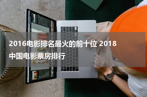 2016电影排名最火的前十位 2018中国电影票房排行