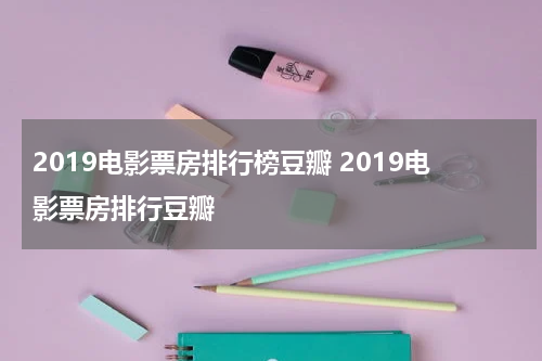 2019电影票房排行榜豆瓣 2019电影票房排行豆瓣