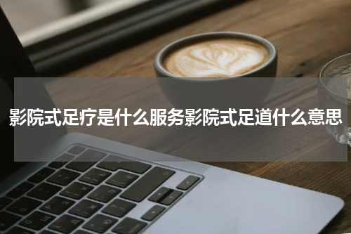 影院式足疗是什么服务影院式足道什么意思