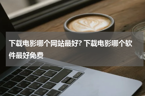 下载电影哪个网站最好? 下载电影哪个软件最好免费