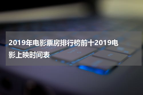 2019年电影票房排行榜前十2019电影上映时间表