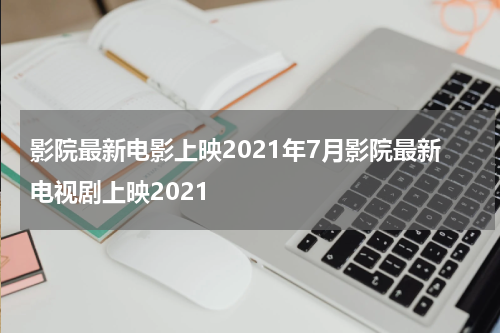 影院最新电影上映2021年7月影院最新电视剧上映2021