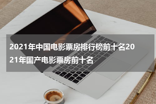 2021年中国电影票房排行榜前十名2021年国产电影票房前十名