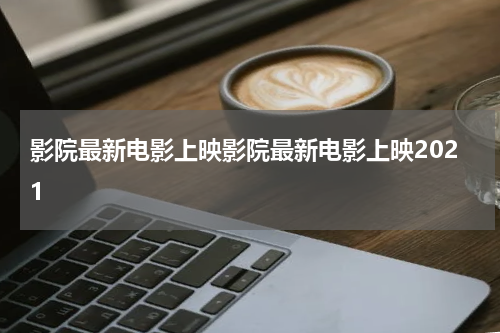 影院最新电影上映影院最新电影上映2021