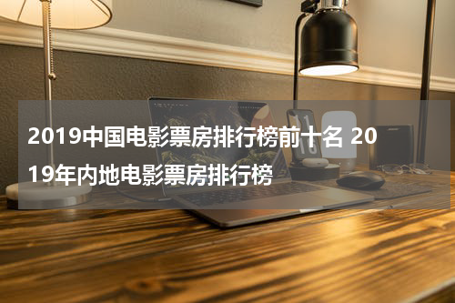 2019中国电影票房排行榜前十名 2019年内地电影票房排行榜