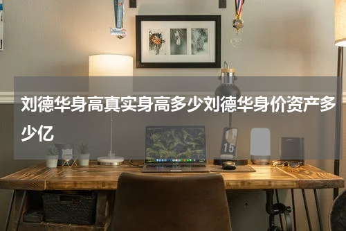 刘德华身高真实身高多少刘德华身价资产多少亿