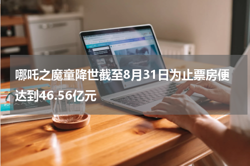 哪吒之魔童降世截至8月31日为止票房便达到46.56亿元