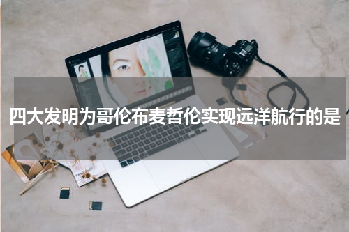 四大发明为哥伦布麦哲伦实现远洋航行的是