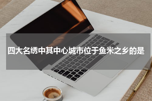 四大名绣中其中心城市位于鱼米之乡的是