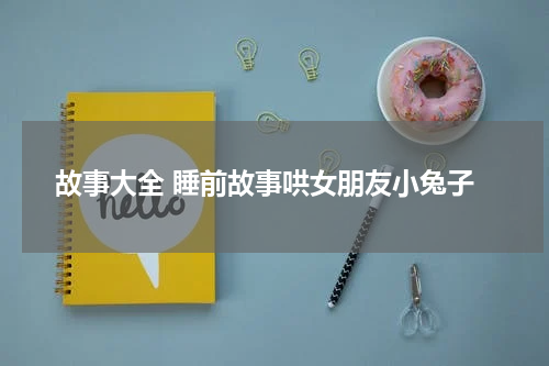 故事大全 睡前故事哄女朋友小兔子