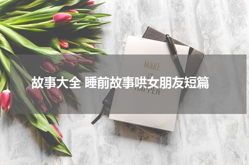故事大全 睡前故事哄女朋友短篇