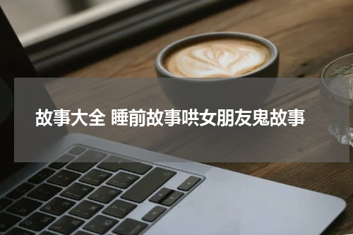 故事大全 睡前故事哄女朋友鬼故事